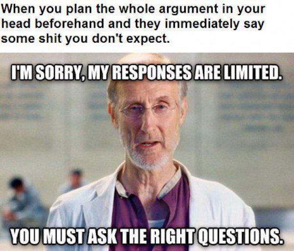 you must ask the right question - When you plan the whole argument in your head beforehand and they immediately say some shit you don't expect. I'M Sorry, My Responses Are Limited You Must Ask The Right Questions.