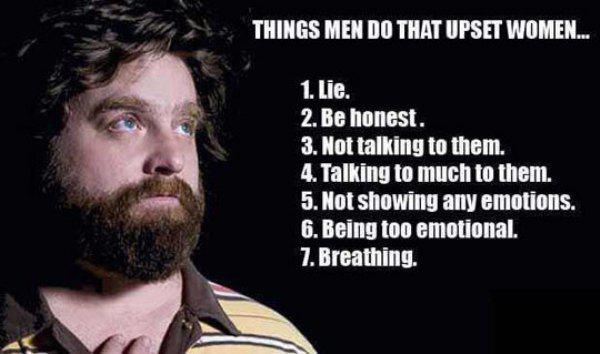 don t understand women - Things Men Do That Upset Women.. 1. Lie. 2. Be honest. 3. Not talking to them. 4. Talking to much to them. 5. Not showing any emotions. 6. Being too emotional. 7. Breathing.
