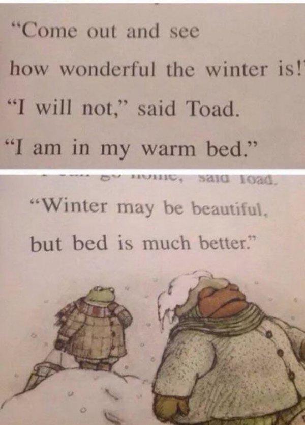 frog and toad funny quotes - "Come out and see how wonderful the winter is! "I will not," said Toad. "I am in my warm bed." "Winter may be beautiful. but bed is much better."