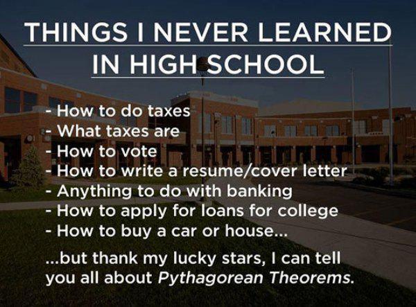 things i never learned in high school - Things I Never Learned In High School How to do taxes What taxes are How to vote How to write a resumecover letter Anything to do with banking How to apply for loans for college How to buy a car or house... ..but th