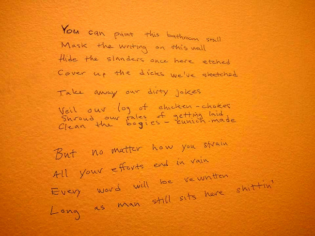 handwriting - You can paint this bathroom stall Mask the writing on this wall Hide the slanders once here etched cover up the dicks we've sketched. Take away our dirty jokes. Veil our log of chicken chokes Shroud our tales of getting laid. Clean the bogie