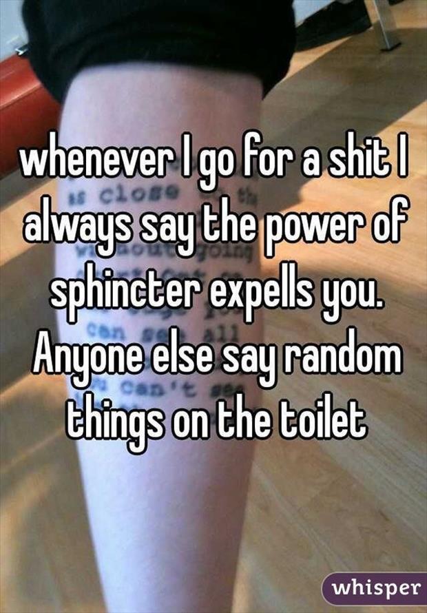whisper - thigh - whenever I go for a shit I always say the power of sphincter expells you. Anyone else say random things on the toilet whisper