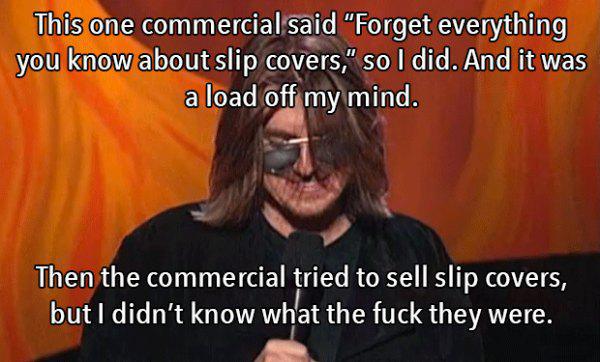 mitch hedberg memes - This one commercial said "Forget everything you know about slip covers," so I did. And it was a load off my mind. Then the commercial tried to sell slip covers, but I didn't know what the fuck they were.