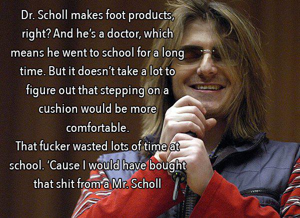 mitch hedberg escalator - Dr. Scholl makes foot products, right? And he's a doctor, which means he went to school for a long time. But it doesn't take a lot to figure out that stepping on a cushion would be more comfortable. That fucker wasted lots of tim