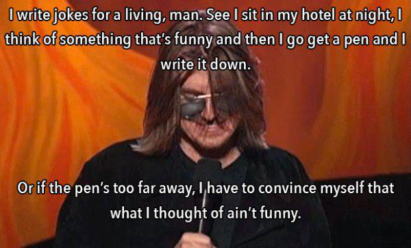 mitch hedberg memes - I write jokes for a living, man. See I sit in my hotel at night, think of something that's funny and then I go get a pen and I write it down. Or if the pen's too far away, I have to convince myself that what I thought of ain't funny.