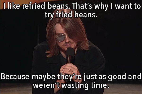 Mitch Hedberg - I refried beans. That's why I want to try fried beans. Because maybe they're just as good and weren't wasting time.