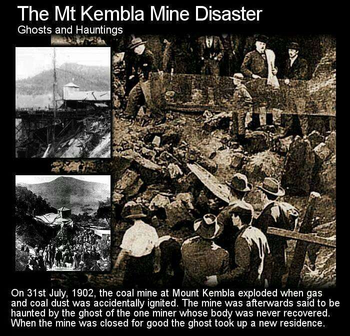violence - The Mt Kembla Mine Disaster Ghosts and Hauntings On 31st , the coal mine at Mount Kembla exploded when gas and coal dust was accidentally ignited. The mine was afterwards said to be haunted by the ghost of the one miner whose body was never rec