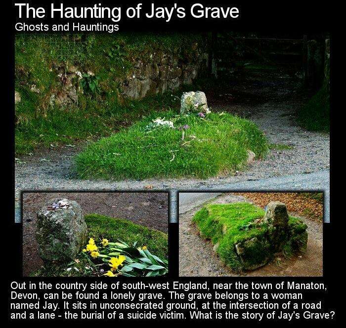 jay's grave - The Haunting of Jay's Grave Ghosts and Hauntings Out in the country side of southwest England, near the town of Manaton, Devon, can be found a lonely grave. The grave belongs to a woman named Jay. It sits in unconsecrated ground, at the inte