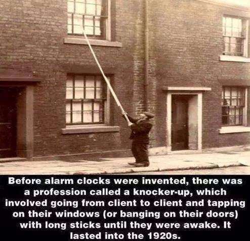 knocker up - Before alarm clocks were invented, there was a profession called a knockerup, which involved going from client to client and tapping on their windows or banging on their doors with long sticks until they were awake. It lasted into the 1920s.