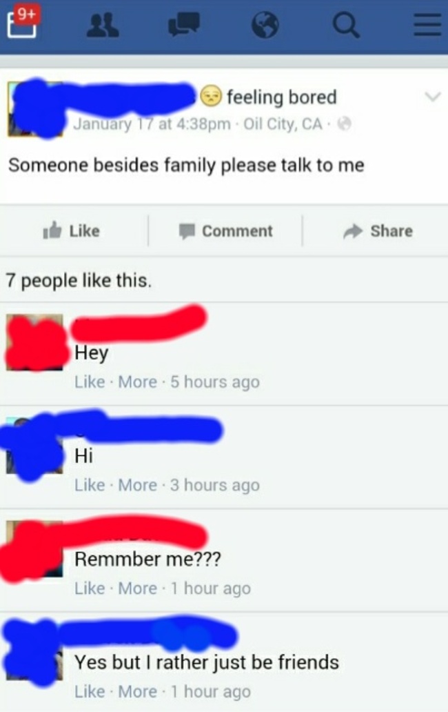 cringiest facebook posts - feeling bored January 17 at pm Oil City, Ca Someone besides family please talk to me ide Comment 7 people this. Hey More . 5 hours ago Hi More . 3 hours ago Remmber me??? More . 1 hour ago Yes but I rather just be friends More .