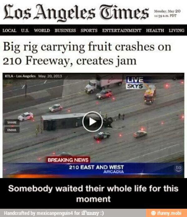 someone's been waiting their whole life to write that headline - Los Angeles Times best to Monday, May 20 Pdt Local U.S. World Business Sports Entertainment Health Living Big rig carrying fruit crashes on 210 Freeway, creates jam KtlaLos Angeles Live SKY5