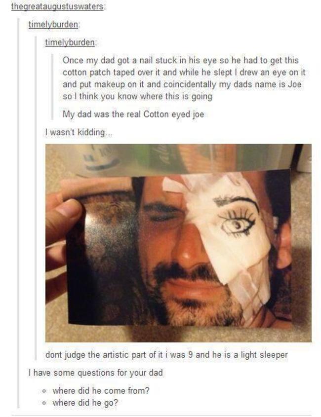 tumblr - cotton eye joe tumblr story - thegreataugustuswaters timelyburden timelyburden Once my dad got a nail stuck in his eye so he had to get this cotton patch taped over it and while he slept I drew an eye on it and put makeup on it and coincidentally