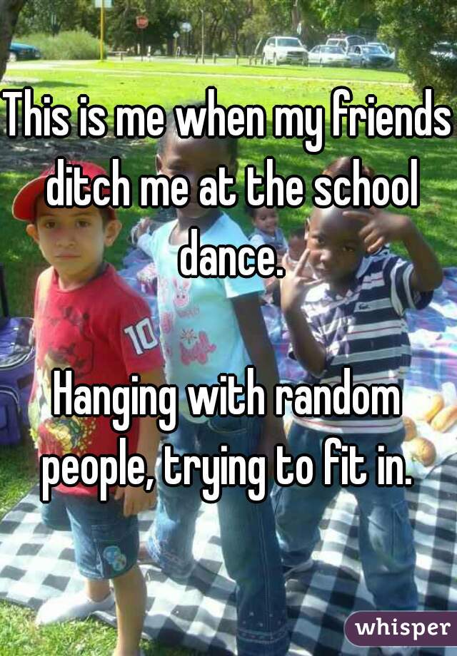 whisper - community - This is me when my friends ditch me at the school dance, Hanging with random people, trying to fit in. whisper