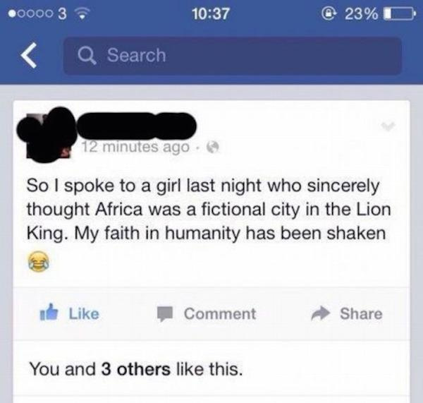 stupid facebook posts 2017 - 0000 3 23%D Q Search 12 minutes ago So I spoke to a girl last night who sincerely thought Africa was a fictional city in the Lion King. My faith in humanity has been shaken I Comment You and 3 others this.