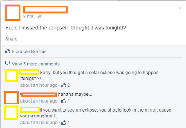 solar eclipse facebook fail - 9 hrs @ Fuck I missed the eclipse! I thought it was tonight!? 9 people this. View 5 more Sorry, but you thought a solar eclipse was going to happen "tonight?! about an hour ago 02 hahaha maybe... about an hour ago 01 If you w