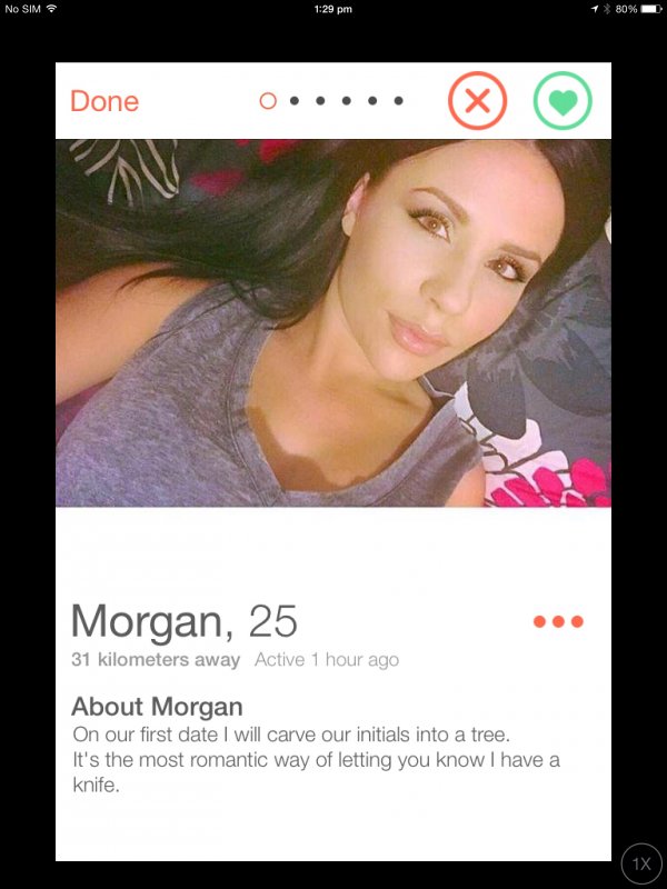 tinder - tinder bios for girls - No Sim 1 80% Done 0..... Morgan, 25 31 kilometers away Active 1 hour ago About Morgan On our first date I will carve our initials into a tree. It's the most romantic way of letting you know I have a knife.