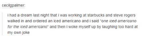 tumblr - document - cecilgpalmer i had a dream last night that i was working at starbucks and steve rogers walked in and ordered an iced americano and i said "one iced americano for the iced americano" and then i woke myself up by laughing too hard at my 