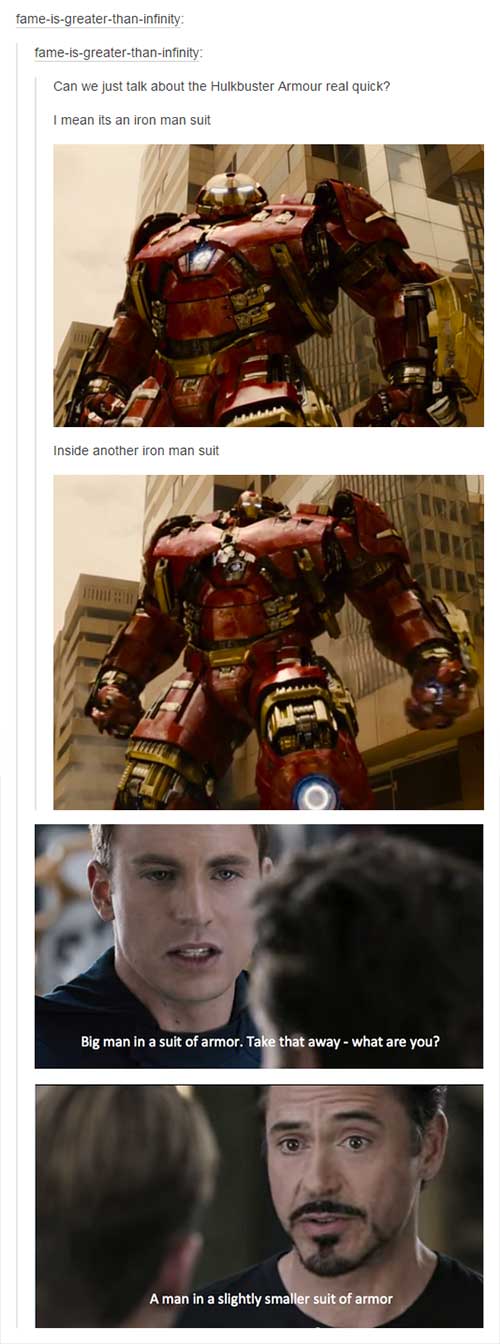 tumblr - funny avengers - fameisgreaterthaninfinity fameisgreaterthaninfinity Can we just talk about the Hulkbuster Armour real quick? I mean its an iron man suit Inside another iron man suit Big man in a suit of armor. Take that away what are you? A man 