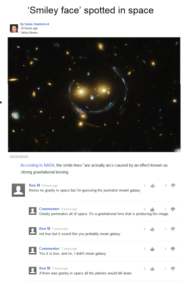 troll ken m space - Smiley face' spotted in space By Dylan Stableford 18 hours ago Yahoo News Nasaesa According to Nasa, the smile lines are actually arcs caused by an effect known as strong gravitational lensing Ken M 8 hours ago theres no gravity in spa