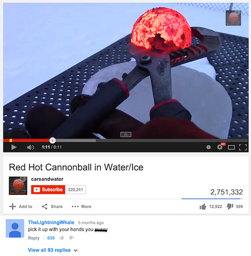 youtube comment website - Illu! 1 Red Hot Cannonball in WaterIce carsandwater Subscribe 328,241 2,751,332 Add to ... More 112,922 41 599 TheLightning Whale 5 months ago pick it up with your hands you muce 639 69 View all 93 replies