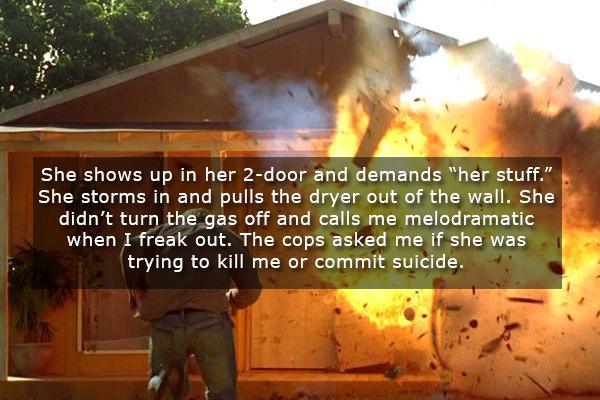 blow up your house - She shows up in her 2door and demands "her stuff." She storms in and pulls the dryer out of the wall. She didn't turn the gas off and calls me melodramatic when I freak out. The cops asked me if she was trying to kill me or commit sui