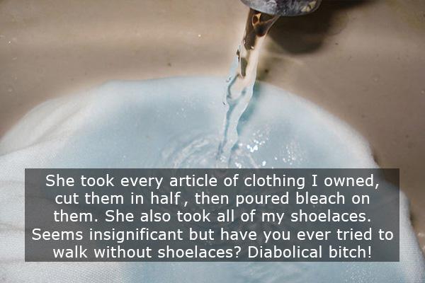 Breakup - She took every article of clothing I owned, cut them in half, then poured bleach on them. She also took all of my shoelaces. Seems insignificant but have you ever tried to walk without shoelaces? Diabolical bitch!