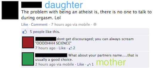 embarrassing facebook mom posts - daughter The problem with being an atheist is, there is no one to talk to during orgasm. Lol . Comment . 7 hours ago via mobile. B 5 people this. dont get discouraged; you can always scream "Oooohhh Science" 7 hours ago 4