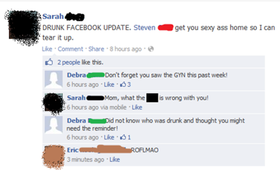 software - Sarah Drunk Facebook Update. Steven get you sexy ass home so I can tear it up. Comment . 8 hours ago 2 people this. Debrac D on't forget you saw the Gyn this past week! 6 hours ago 3 Sarah Mom, what the is wrong with you! 26 hours ago via mobil
