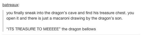 document - batreaux you finally sneak into the dragon's cave and find his treasure chest, you open it and there is just a macaroni drawing by the dragon's son. "Its Treasure To Meeeee" the dragon bellows