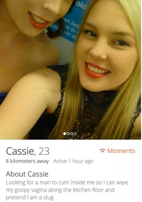 funny tinder profiles female - w bet S 10 30s 200C Moments Cassie, 23 8 kilometers away Active 1 hour ago About Cassie Looking for a man to cum inside me so I can wipe my goopy vagina along the kitchen floor and pretend I am a slug