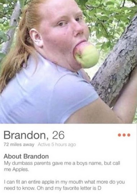 brandon tinder - Brandon, 26 72 miles away Active 5 hours ago About Brandon My dumbass parents gave me a boys name, but call me Apples I can fit an entire apple in my mouth what more do you need to know. Oh and my favorite letter is D