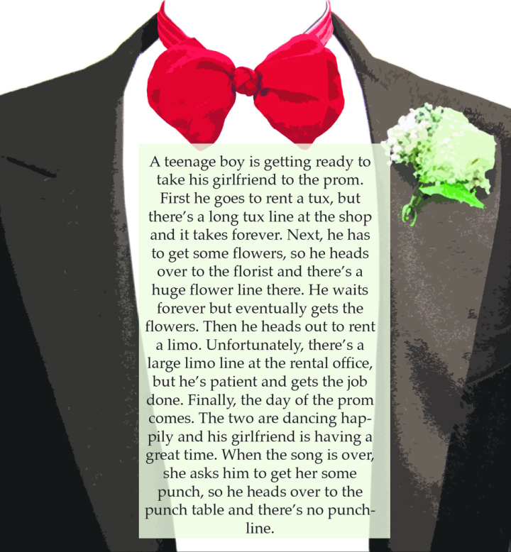 jokes that are so stupid they are funny - A teenage boy is getting ready to take his girlfriend to the prom. First he goes to rent a tux, but there's a long tux line at the shop and it takes forever. Next, he has to get some flowers, so he heads over to t