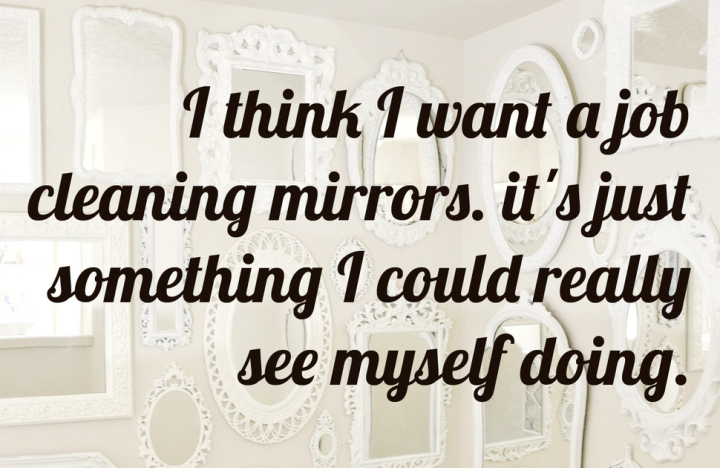 Humour - I think I want a job cleaning mirrors. it's just something I could really see myself doing.