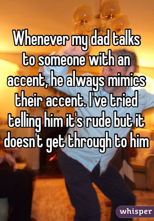 whisper - rude whisper confessions - Whenever my dad talks to someone with an accent, he always mimics their accent. I've tried telling him it's rude but it doesn't get through to him whisper