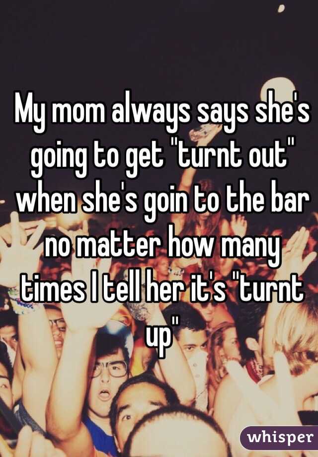 whisper - im in a party mood - My mom always says she's going to get "turnt out" when she's goin to the bar no matter how many times Itell her it's "turnt whisper