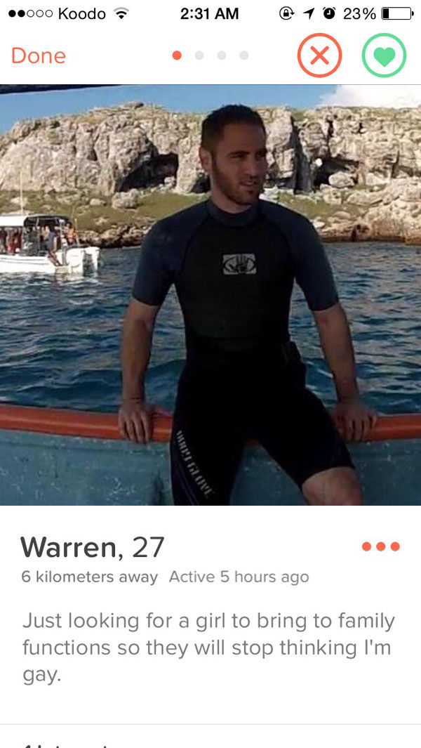 tinder - water - .000 Koodo @ 1 @ 23%O Done 12011 Warren, 27 6 kilometers away Active 5 hours ago Just looking for a girl to bring to family functions so they will stop thinking I'm gay.