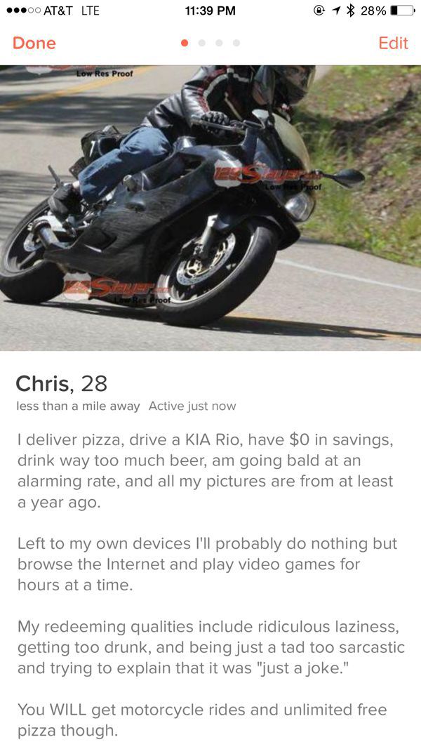 tinder - tinder motorcycle - ...00 At&T Lte @ 1 28% D Edit Done Low Res Proof Chris, 28 less than a mile away Active just now I deliver pizza, drive a Kia Rio, have $0 in savings, drink way too much beer, am going bald at an alarming rate, and all my pict