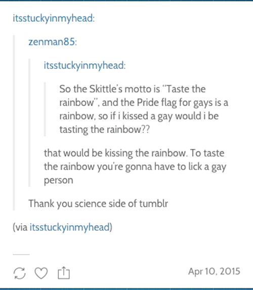 tumblr - document - itsstuckyinmyhead zenman85 itsstuckyinmyhead So the Skittle's motto is "Taste the rainbow", and the Pride flag for gays is a rainbow, so if i kissed a gay would i be tasting the rainbow?? that would be kissing the rainbow. To taste the