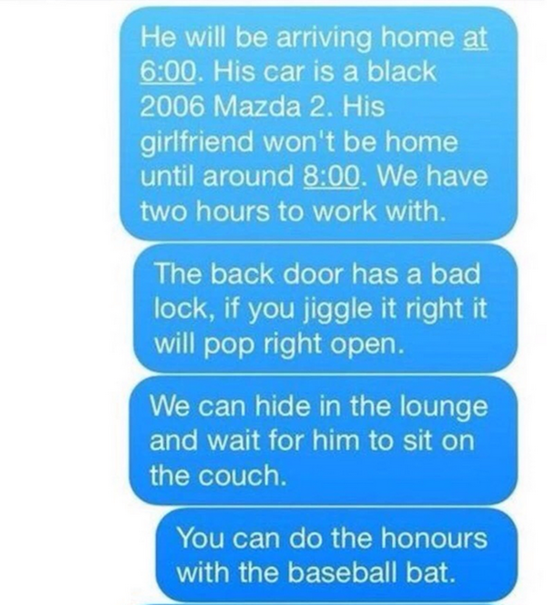 mess with someone over text - He will be arriving home at . His car is a black 2006 Mazda 2. His girlfriend won't be home until around . We have two hours to work with. The back door has a bad lock, if you jiggle it right it will pop right open. We can hi