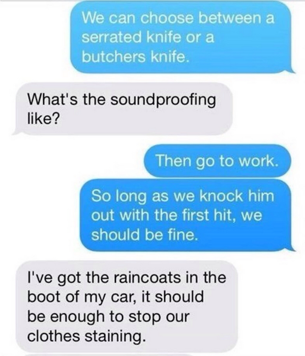 mess with someone over text - We can choose between a serrated knife or a butchers knife. What's the soundproofing ? Then go to work. So long as we knock him out with the first hit, we should be fine. I've got the raincoats in the boot of my car, it shoul