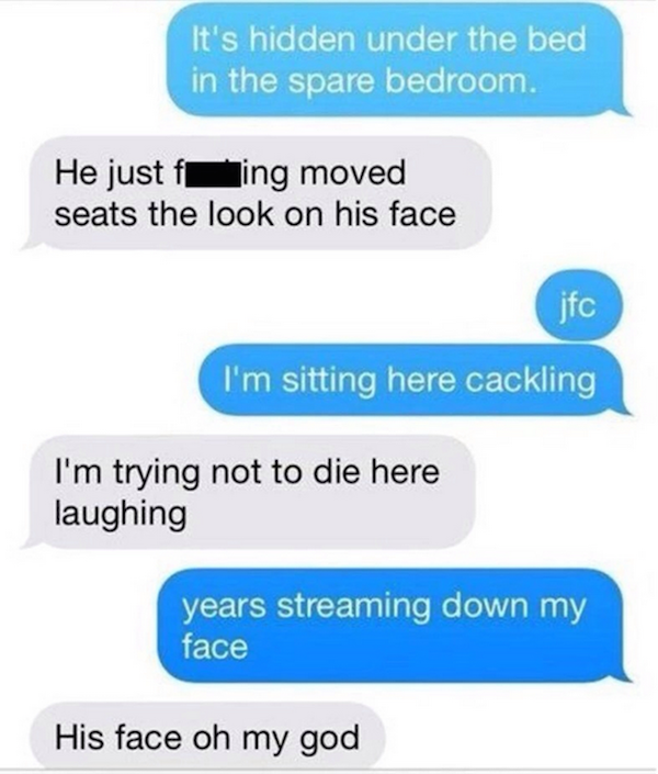 troll someone over text - It's hidden under the bed in the spare bedroom. He just f ing moved seats the look on his face jfc I'm sitting here cackling I'm trying not to die here laughing years streaming down my face His face oh my god