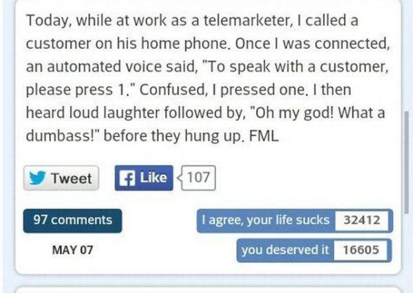 facebook - Today, while at work as a telemarketer, I called a customer on his home phone. Once I was connected, an automated voice said, "To speak with a customer, please press 1." Confused, I pressed one. I then heard loud laughter ed by, "Oh my god! Wha
