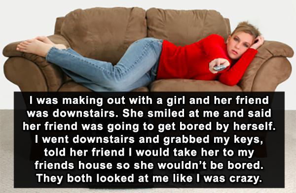 oblivious guys stories - I was making out with a girl and her friend was downstairs. She smiled at me and said her friend was going to get bored by herself. I went downstairs and grabbed my keys, told her friend I would take her to my friends house so she