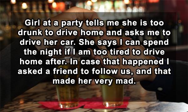 alcohol - Girl at a party tells me she is too drunk to drive home and asks me to drive her car. She says I can spend the night if I am too tired to drive home after. In case that happened i asked a friend to us, and that made her very mad.