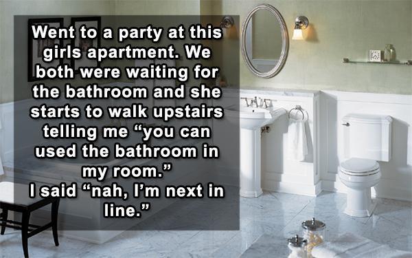 bathrooms - Went to a party at this girls apartment. We both were waiting for the bathroom and she starts to walk upstairs telling me "you can used the bathroom in my room. I said "nah, I'm next in line."