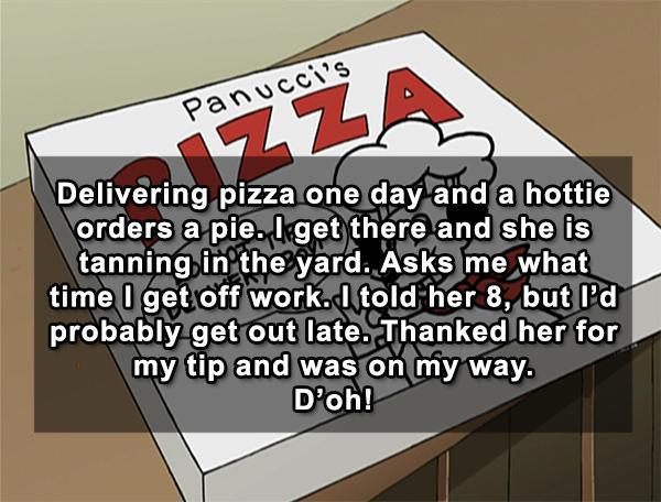 panucci's pizza - Panucci's Delivering pizza one day and a hottie orders a pie. I get there and she is tanning in the yard. Asks me what time I get off work. I told her 8, but I'd probably get out late. Thanked her for my tip and was on my way. D'oh!