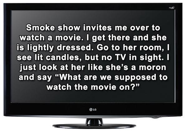 Smoke show invites me over to watch a movie. I get there and she is lightly dressed. Go to her room, see lit candles, but no Tv in sight. I just look at her she's a moron and say "What are we supposed to watch the movie on?"