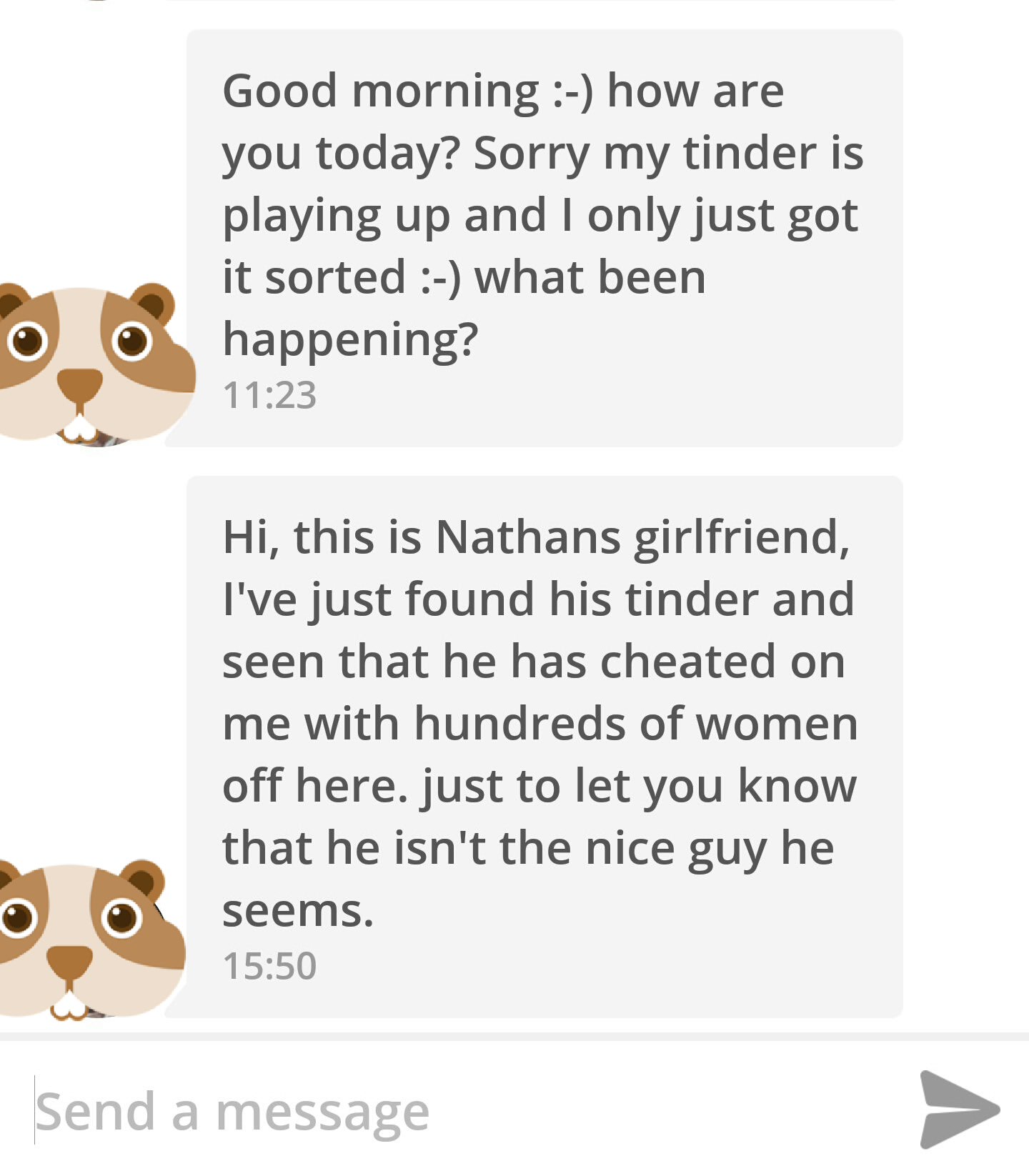 human behavior - Good morning how are you today? Sorry my tinder is playing up and I only just got it sorted what been happening? Hi, this is Nathans girlfriend, I've just found his tinder and seen that he has cheated on me with hundreds of women off here