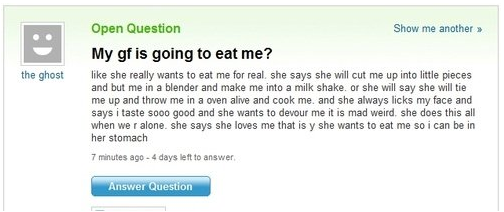 yahoo answers fail - the ghost Open Question Show me another > My gf is going to eat me? she really wants to eat me for real she says she will cut me up into little pieces and but me in a blender and make me into a milk shake or she will say she will tie 