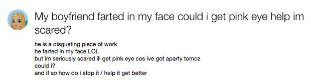 document - My boyfriend farted in my face could i get pink eye help im scared? he is a disgusting piece of work he farted in my face Lol but im seriously scared ill get pink eye cos ive got aparty tomoz could i? and if so how do i stop it help it get bett